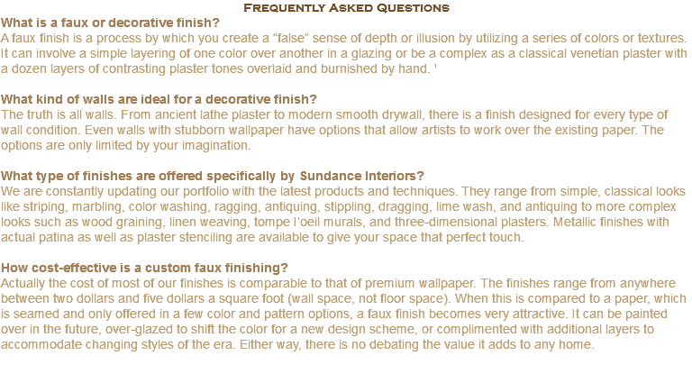 Frequently Asked Questions What is a faux or decorative finish? A faux finish is a process by which you create a “false” sense of depth or illusion by utilizing a series of colors or textures. It can involve a simple layering of one color over another in a glazing or be a complex as a classical venetian plaster with a dozen layers of contrasting plaster tones overlaid and burnished by hand. ' What kind of walls are ideal for a decorative finish? The truth is all walls. From ancient lathe plaster to modern smooth drywall, there is a finish designed for every type of wall condition. Even walls with stubborn wallpaper have options that allow artists to work over the existing paper. The options are only limited by your imagination. What type of finishes are offered specifically by Sundance Interiors? We are constantly updating our portfolio with the latest products and techniques. They range from simple, classical looks like striping, marbling, color washing, ragging, antiquing, stippling, dragging, lime wash, and antiquing to more complex looks such as wood graining, linen weaving, tompe I’oeil murals, and three-dimensional plasters. Metallic finishes with actual patina as well as plaster stenciling are available to give your space that perfect touch. How cost-effective is a custom faux finishing? Actually the cost of most of our finishes is comparable to that of premium wallpaper. The finishes range from anywhere between two dollars and five dollars a square foot (wall space, not floor space). When this is compared to a paper, which is seamed and only offered in a few color and pattern options, a faux finish becomes very attractive. It can be painted over in the future, over-glazed to shift the color for a new design scheme, or complimented with additional layers to accommodate changing styles of the era. Either way, there is no debating the value it adds to any home. 